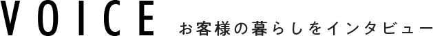 VOICE お客様の暮らしをインタビュー